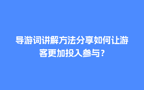 导游词讲解方法分享如何让游客更加投入参与？