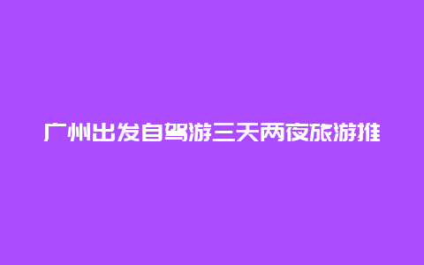 广州出发自驾游三天两夜旅游推荐，跪求广州出发的省内三天自驾游攻略？