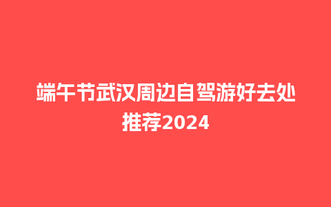 端午节武汉周边自驾游好去处推荐2024