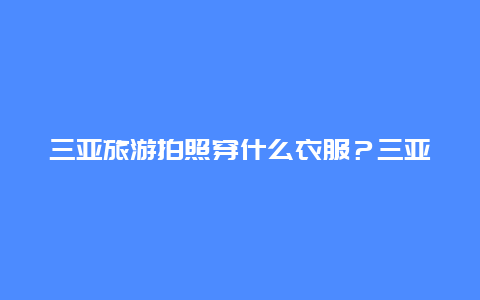 三亚旅游拍照穿什么衣服？三亚现在穿什么衣服？