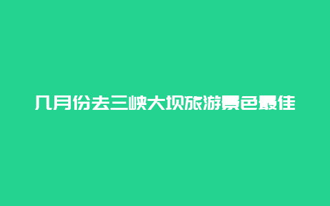 几月份去三峡大坝旅游景色最佳，什么时候游三峡最好？