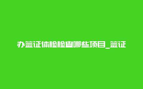 办签证体检检查哪些项目_签证体检一般要检查啥项目？