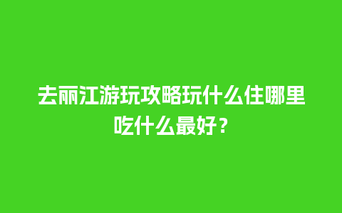 去丽江游玩攻略玩什么住哪里吃什么最好？