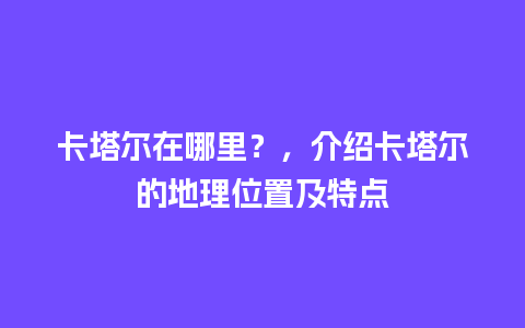 卡塔尔在哪里？，介绍卡塔尔的地理位置及特点