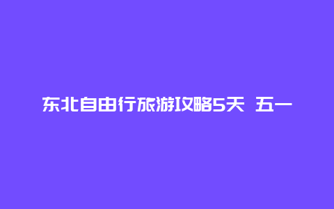 东北自由行旅游攻略5天 五一东三省去哪旅游最合适？