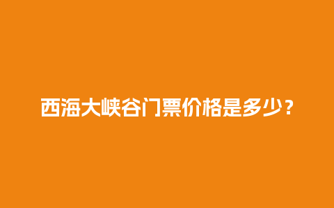 西海大峡谷门票价格是多少？