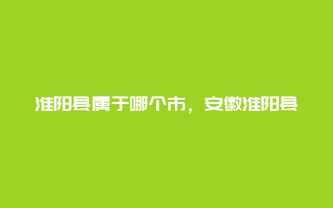 淮阳县属于哪个市，安徽淮阳县属于哪个市