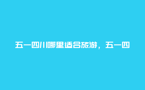 五一四川哪里适合旅游，五一四川哪里好耍？