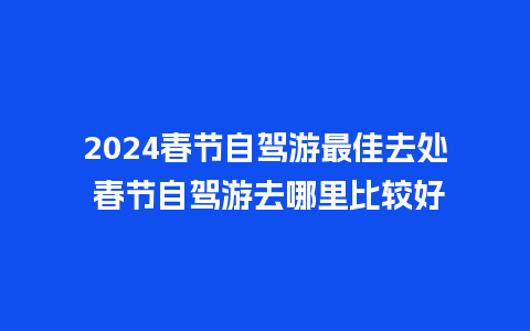 2024春节自驾游最佳去处 春节自驾游去哪里比较好