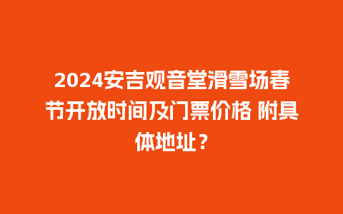 2024安吉观音堂滑雪场春节开放时间及门票价格 附具体地址？