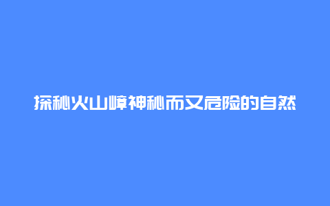 探秘火山嶂神秘而又危险的自然奇观