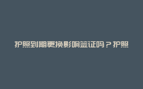 护照到期更换影响签证吗？护照到期后签证怎么办？