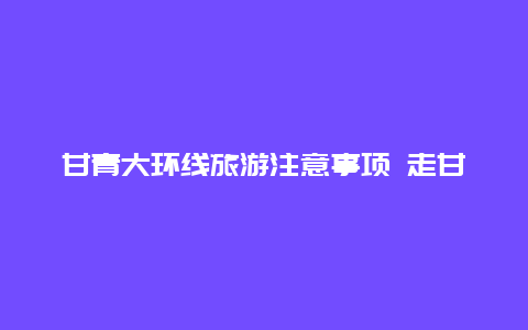 甘青大环线旅游注意事项 走甘青环线要带单反吗？