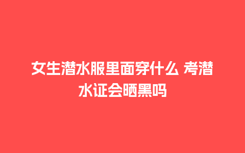 女生潜水服里面穿什么 考潜水证会晒黑吗