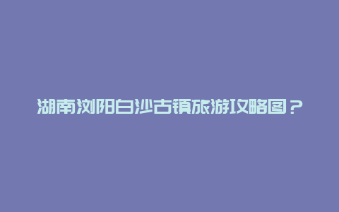 湖南浏阳白沙古镇旅游攻略图？浏阳十大古镇？