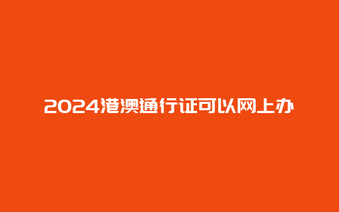 2024港澳通行证可以网上办签证吗，现在可以签2024年的港澳通行证吗？