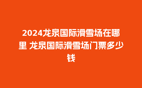 2024龙泉国际滑雪场在哪里 龙泉国际滑雪场门票多少钱