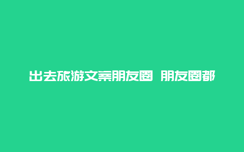 出去旅游文案朋友圈 朋友圈都去旅游了的文案？