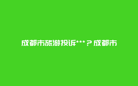 成都市旅游投诉***？成都市旅游投诉******？