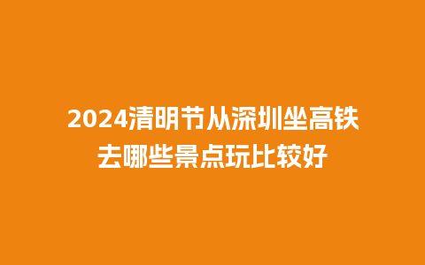 2024清明节从深圳坐高铁去哪些景点玩比较好