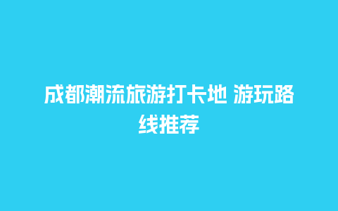 成都潮流旅游打卡地 游玩路线推荐