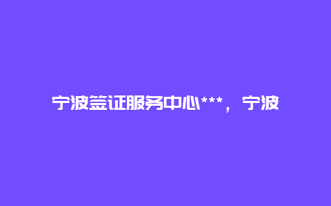 宁波签证服务中心***，宁波哪里可以办护照？