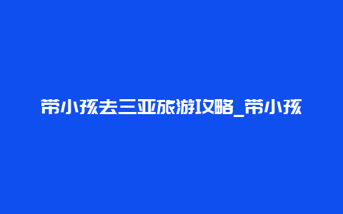 带小孩去三亚旅游攻略_带小孩去三亚旅游攻略图