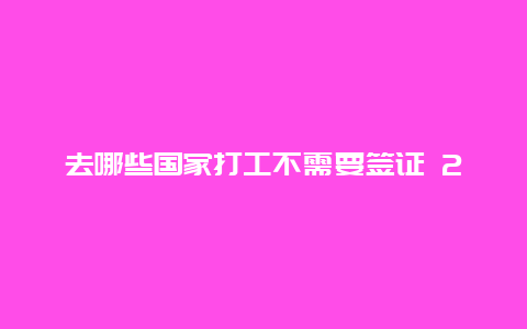 去哪些国家打工不需要签证 2024年去外国打工可以吗？