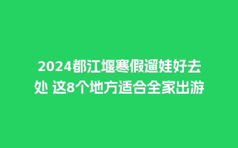 2024都江堰寒假遛娃好去处 这8个地方适合全家出游