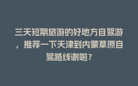 三天短期旅游的好地方自驾游，推荐一下天津到内蒙草原自驾路线谢啦？