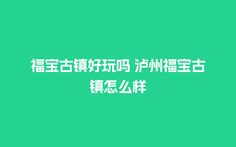 福宝古镇好玩吗 泸州福宝古镇怎么样