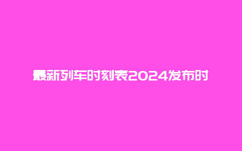 最新列车时刻表2024发布时间及查询方法