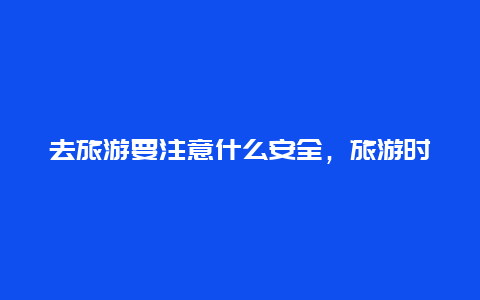 去旅游要注意什么安全，旅游时需要注意哪些问题？