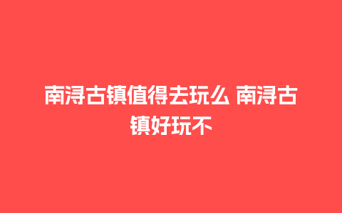 南浔古镇值得去玩么 南浔古镇好玩不