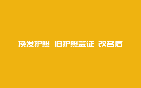 换发护照 旧护照签证 改名后护照及签证怎么办？