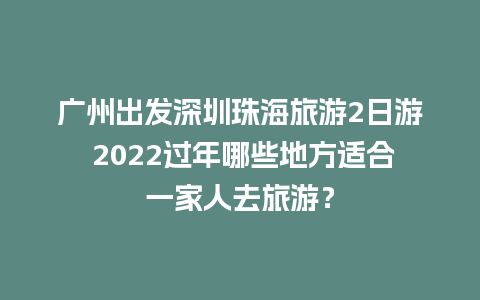 广州出发深圳珠海旅游2日游 2024过年哪些地方适合一家人去旅游？