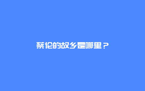 蔡伦的故乡是哪里？