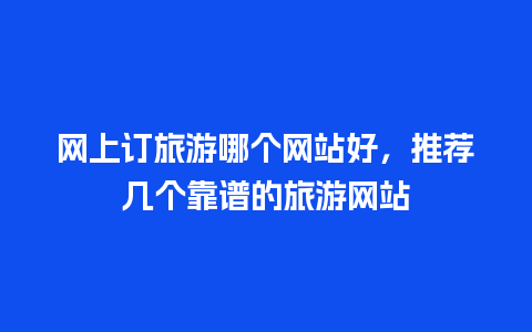 网上订旅游哪个网站好，推荐几个靠谱的旅游网站