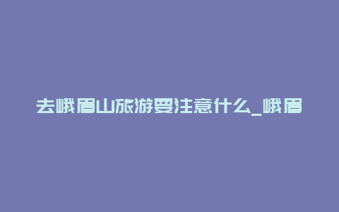 去峨眉山旅游要注意什么_峨眉山旅游攻略及费用？