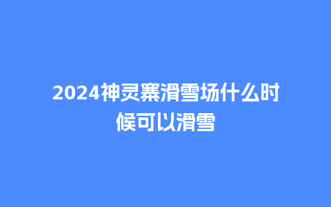 2024神灵寨滑雪场什么时候可以滑雪