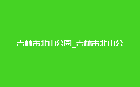 吉林市北山公园_吉林市北山公园封闭