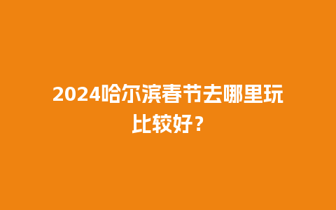 2024哈尔滨春节去哪里玩比较好？