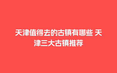 天津值得去的古镇有哪些 天津三大古镇推荐