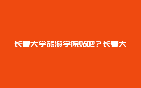 长春大学旅游学院贴吧？长春大学旅游学院2024年开学时间？