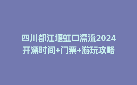 四川都江堰虹口漂流2024开漂时间+门票+游玩攻略