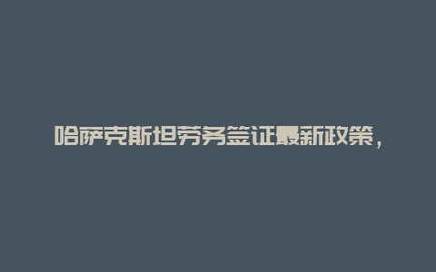 哈萨克斯坦劳务签证最新政策，哈萨克斯坦签证，哈萨克斯坦签证怎么办理呢？