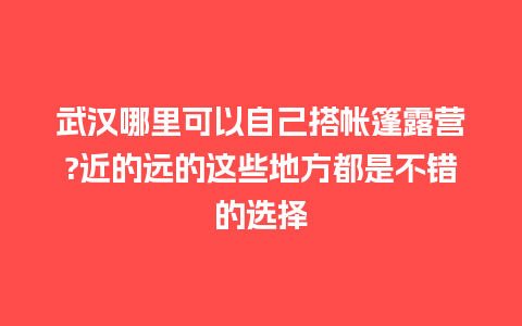 武汉哪里可以自己搭帐篷露营?近的远的这些地方都是不错的选择