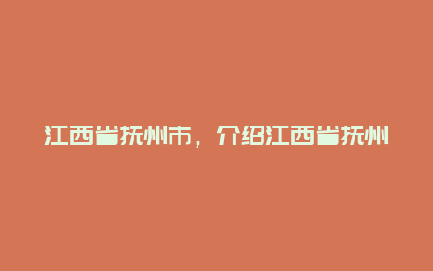 江西省抚州市，介绍江西省抚州市的地理位置人文历史和旅游资源