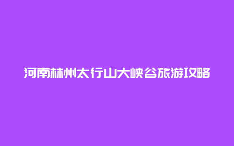 河南林州太行山大峡谷旅游攻略天气预报，太行山大峡谷怎么玩最合理？