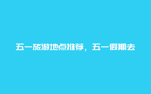 五一旅游地点推荐，五一假期去哪玩？